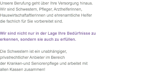 Unsere Berufung geht über Ihre Versorgung hinaus.
Wir sind Schwestern, Pfleger, Arzthelferinnen,
Hauswirtschaftaftlerinnen und ehrenamtliche Helfer
die fachlich für Sie vorbereitet sind. Wir sind nicht nur in der Lage Ihre Bedürfnisse zu
erkennen, sondern sie auch zu erfüllen. Die Schwestern ist ein unabhängiger,
privatrechtlicher Anbieter im Bereich
der Kranken-und Seniorenpflege und arbeitet mit
allen Kassen zusammen!