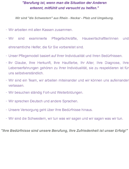 "Berufung ist, wenn man die Situation der Anderen erkennt, mitfühlt und versucht zu helfen." Wir sind "die Schwestern" aus Rhein - Neckar - Pfalz und Umgebung. Wir arbeiten mit allen Kassen zusammen.
Wir sind examinierte Pflegefachkräfte, Hauswirtschaftler/innen und ehrenamtliche Helfer, die für Sie vorbereitet sind.
Unser Pflegemodell basiert auf Ihrer Individualität und Ihren Bedürfnissen.
Ihr Glaube, Ihre Herkunft, Ihre Hautfarbe, Ihr Alter, Ihre Diagnose, Ihre Lebenserfahrungen gehören zu Ihrer Individualität, sie zu respektieren ist für uns selbstverständlich. Wir sind ein Team, wir arbeiten miteinander und wir können uns aufeinander verlassen.
Wir besuchen ständig Fort-und Weiterbildungen.
Wir sprechen Deutsch und andere Sprachen.
Unsere Versorgung geht über Ihre Bedürfnisse hinaus.
Wir sind die Schwestern, wir tun was wir sagen und wir sagen was wir tun. "Ihre Bedürfnisse sind unsere Berufung, Ihre Zufriedenheit ist unser Erfolg!"